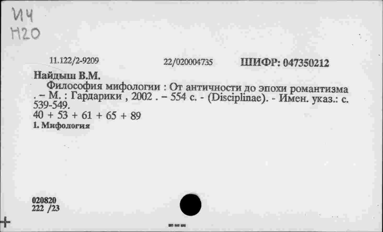 ﻿П2.0
11,122/2-9209	22/020004735 ШИФР: 047350212
Найдыш В.М.
Философия мифологии : От античности до эпохи романтизма . - М.: Гардарики , 2002 . - 554 с. - (ОйарКпае). - Имен, указ.: с. 409+553 + 61 + 65 + 89
1. Мифология
020820
222 /23